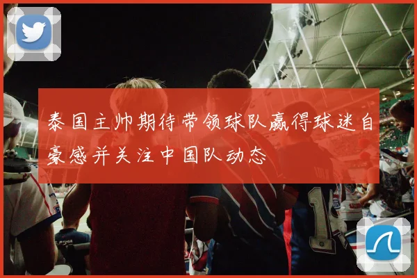 泰国主帅期待带领球队赢得球迷自豪感并关注中国队动态