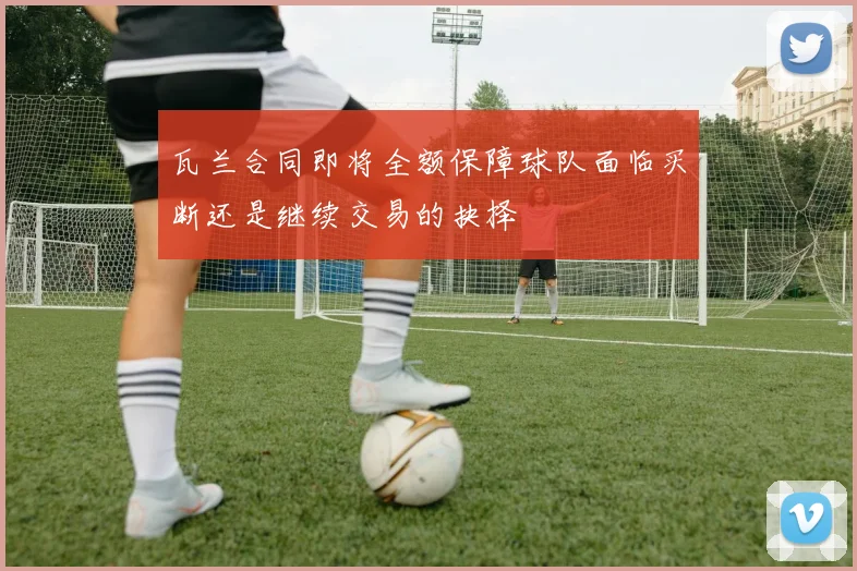 瓦兰合同即将全额保障球队面临买断还是继续交易的抉择