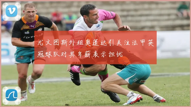 尤文图斯外租奥蓬达引关注法甲英冠球队对其年薪表示担忧