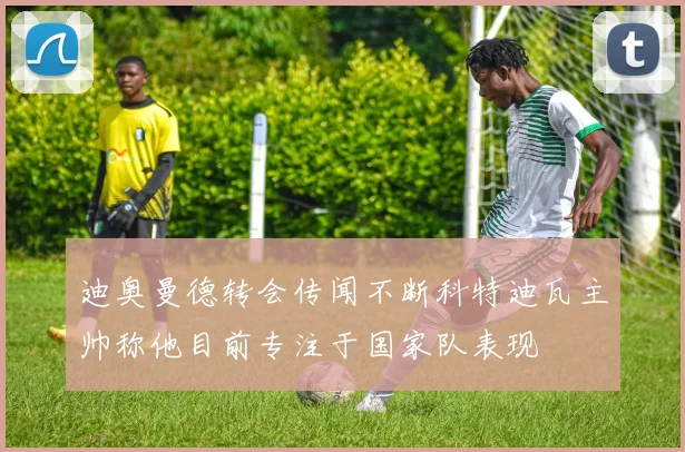 迪奥曼德转会传闻不断科特迪瓦主帅称他目前专注于国家队表现