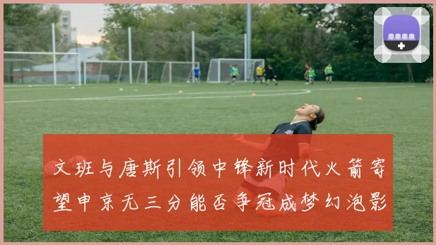 文班与唐斯引领中锋新时代火箭寄望申京无三分能否争冠成梦幻泡影