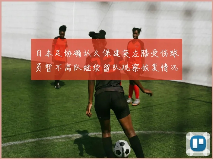 日本足协确认久保建英左膝受伤球员暂不离队继续留队观察恢复情况