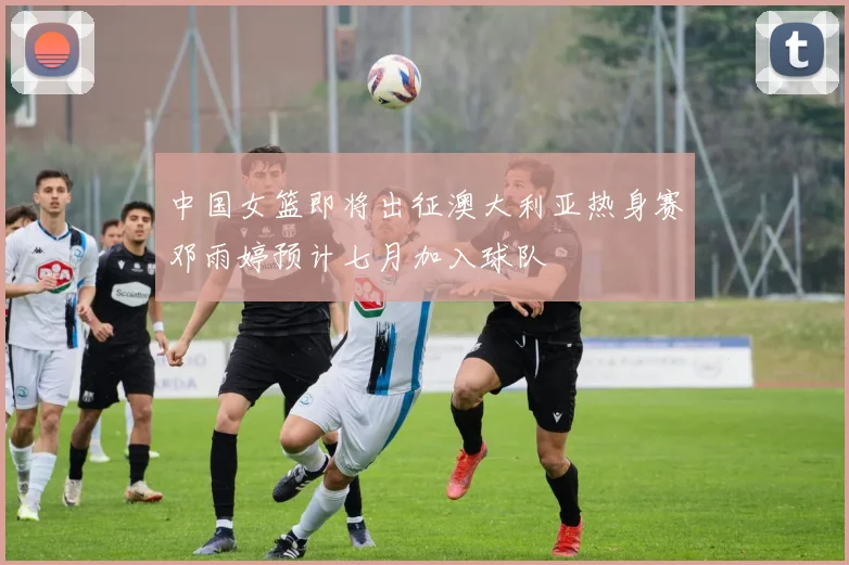 中国女篮即将出征澳大利亚热身赛邓雨婷预计七月加入球队