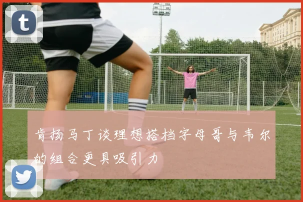肯扬马丁谈理想搭档字母哥与韦尔的组合更具吸引力