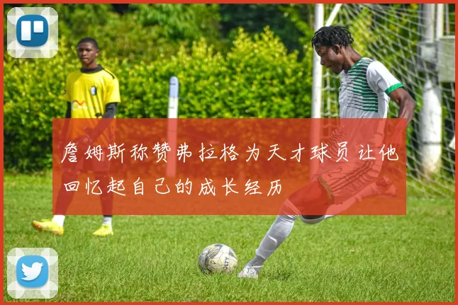 詹姆斯称赞弗拉格为天才球员让他回忆起自己的成长经历