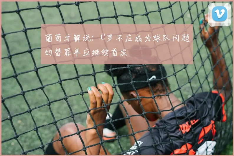 葡萄牙解说：C罗不应成为球队问题的替罪羊应继续首发