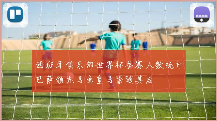 西班牙俱乐部世界杯参赛人数统计巴萨领先马竞皇马紧随其后