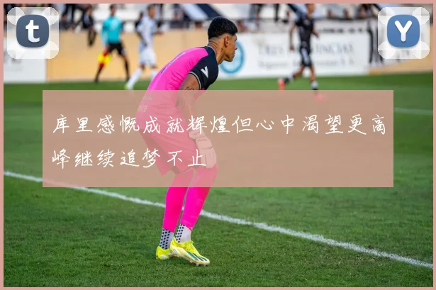 库里感慨成就辉煌但心中渴望更高峰继续追梦不止