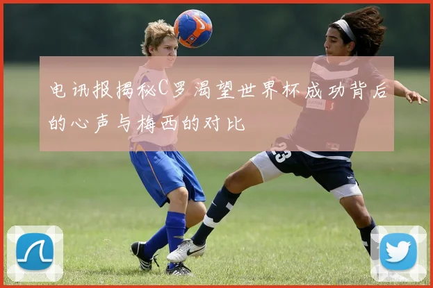 电讯报揭秘C罗渴望世界杯成功背后的心声与梅西的对比