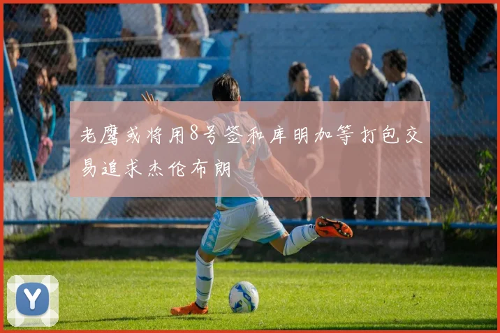 老鹰或将用8号签和库明加等打包交易追求杰伦布朗