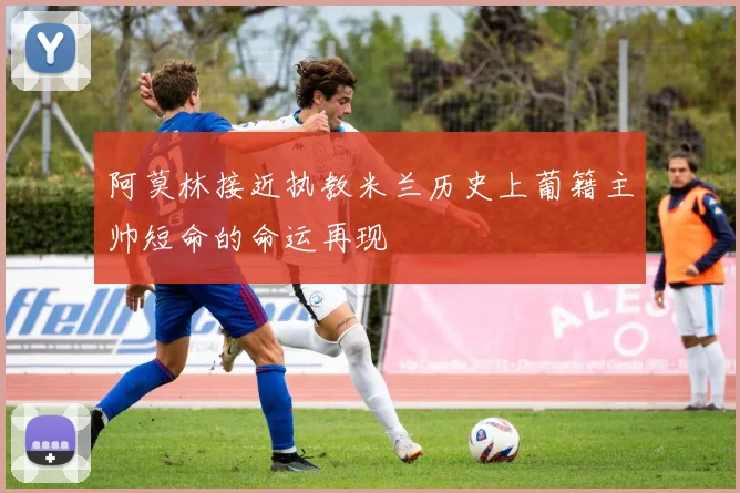 阿莫林接近执教米兰历史上葡籍主帅短命的命运再现